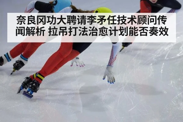 奈良冈功大聘请李矛任技术顾问传闻解析 拉吊打法治愈计划能否奏效