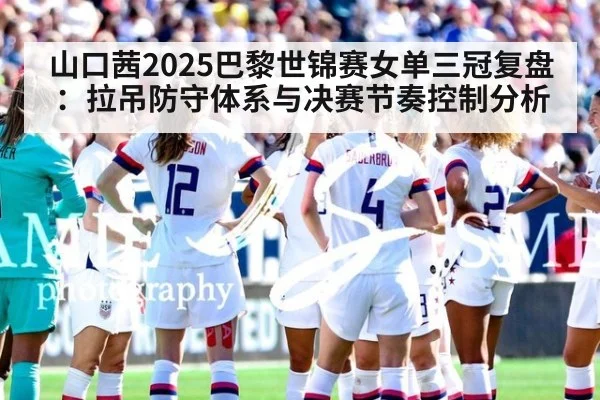山口茜2025巴黎世锦赛女单三冠复盘：拉吊防守体系与决赛节奏控制分析